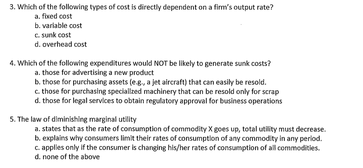 3. Which of the following types of cost is directly dependent on a firm's output rate?
a. fixed cost
b. variable cost
c. sunk cost
d. overhead cost
4. Which of the following expenditures would NOT be likely to generate sunk costs?
a. those for advertising a new product
b. those for purchasing assets (e.g., a jet aircraft) that can easily be resold.
c. those for purchasing specialized machinery that can be resold only for scrap
d. those for legal services to obtain regulatory approval for business operations
5. The law of diminishing marginal utility
a. states that as the rate of consumption of commodity X goes up, total utility must decrease.
b. explains why consumers limit their rates of consumption of any commodity in any period.
c. applies only if the consumer is changing his/her rates of consumption of all commodities.
d. none of the above