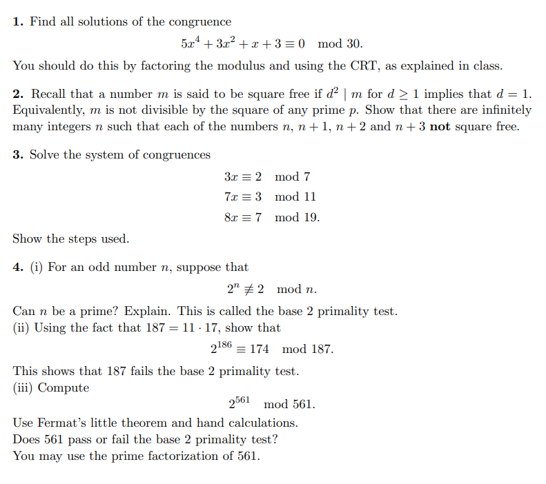 1. Find all solutions of the congruence
5x² + 3x² + x + 3 = 0 mod 30.
You should do this by factoring the modulus and using the CRT, as explained in class.
2. Recall that a number m is said to be square free if d² | m for d≥ 1 implies that d = 1.
Equivalently, m is not divisible by the square of any prime p. Show that there are infinitely
many integers n such that each of the numbers n, n+1, n+2 and n+ 3 not square free.
3. Solve the system of congruences
3x2 mod 7
7x3
mod 11
8x 7
mod 19.
Show the steps used.
4. (i) For an odd number n, suppose that
2" # 2 mod n.
Can n be a prime? Explain. This is called the base 2 primality test.
(ii) Using the fact that 187 = 11-17, show that
2186174 mod 187.
This shows that 187 fails the base 2 primality test.
(iii) Compute
2561 mod 561.
Use Fermat's little theorem and hand calculations.
Does 561 pass or fail the base 2 primality test?
You may use the prime factorization of 561.