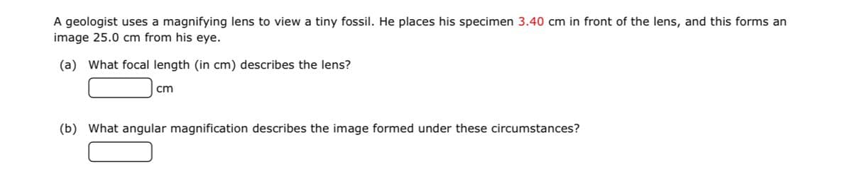 A geologist uses a magnifying lens to view a tiny fossil. He places his specimen 3.40 cm in front of the lens, and this forms an
image 25.0 cm from his eye.
(a) What focal length (in cm) describes the lens?
cm
(b) What angular magnification describes the image formed under these circumstances?
