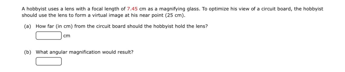 A hobbyist uses a lens with a focal length of 7.45 cm as a magnifying glass. To optimize his view of a circuit board, the hobbyist
should use the lens to form a virtual image at his near point (25 cm).
(a) How far (in cm) from the circuit board should the hobbyist hold the lens?
cm
(b) What angular magnification would result?
