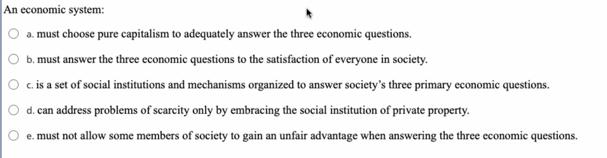 An economic system:
a. must choose pure capitalism to adequately answer the three economic questions.
b. must answer the three economic questions to the satisfaction of everyone in society.
c. is a set of social institutions and mechanisms organized to answer society's three primary economic questions.
d. can address problems of scarcity only by embracing the social institution of private property.
e. must not allow some members of society to gain an unfair advantage when answering the three economic questions.