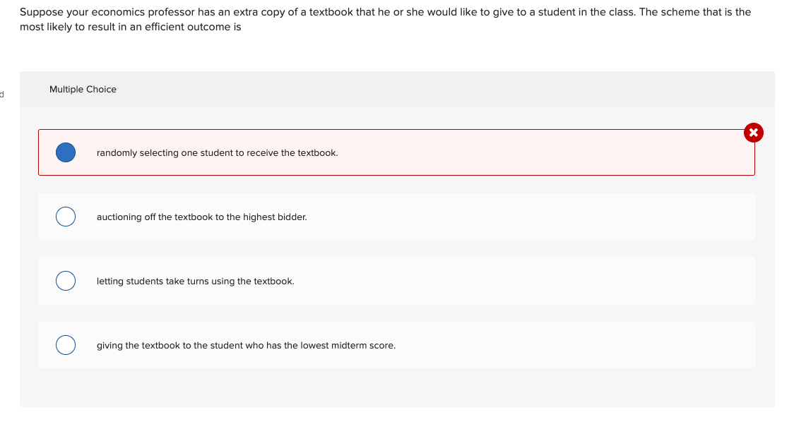 d
Suppose your economics professor has an extra copy of a textbook that he or she would like to give to a student in the class. The scheme that is the
most likely to result in an efficient outcome is
Multiple Choice
randomly selecting one student to receive the textbook.
auctioning off the textbook to the highest bidder.
letting students take turns using the textbook.
giving the textbook to the student who has the lowest midterm score.
X