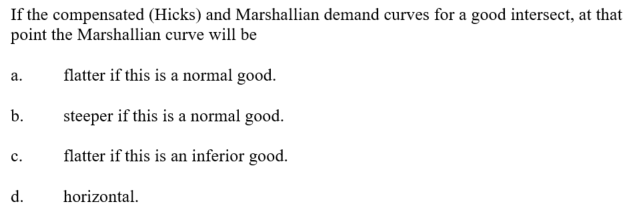 If the compensated (Hicks) and Marshallian demand curves for a good intersect, at that
point the Marshallian curve will be
flatter if this is a normal good.
steeper if this is a normal good.
flatter if this is an inferior good.
a.
b.
C.
d.
horizontal.