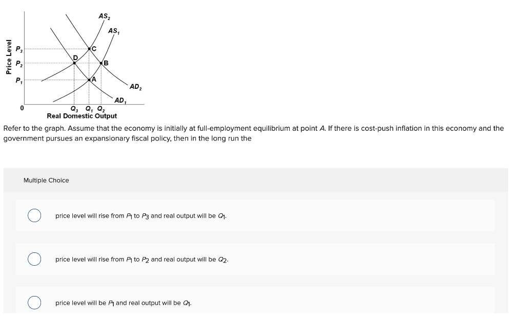 Price Level
0
D
(C
Multiple Choice
(A
AS₂
AS,
(B
AD₁
Q₂ Q₁ Q₂
Real Domestic Output
AD₂
Refer to the graph. Assume that the economy is initially at full-employment equilibrium at point A. If there is cost-push inflation in this economy and the
government pursues an expansionary fiscal policy, then in the long run the
price level will rise from P₁ to P3 and real output will be Q₁.
price level will rise from P₁ to P2 and real output will be Q2.
price level will be P₁ and real output will be Q₁.