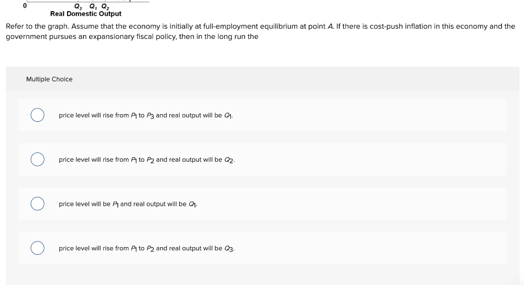 Q₂ Q₁ Q₂
Real Domestic Output
Refer to the graph. Assume that the economy is initially at full-employment equilibrium at point A. If there is cost-push inflation in this economy and the
government pursues an expansionary fiscal policy, then in the long run the
Multiple Choice
price level will rise from P₁ to P3 and real output will be Q₁.
price level will rise from P₁ to P2 and real output will be Q2.
price level will be P₁ and real output will be Q₁.
price level will rise from P₁ to P2 and real output will be Q3.