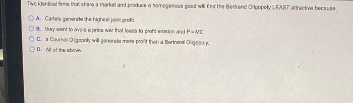 Two identical firms that share a market and produce a homogenous good will find the Bertrand Oligopoly LEAST attractive because
A. Cartels generate the highest joint profit.
B. they want to avoid a price war that leads to profit erosion and P = MC.
O c.
a Cournot Oligopoly will generate more profit than a Bertrand Oligopoly.
D.
All of the above.