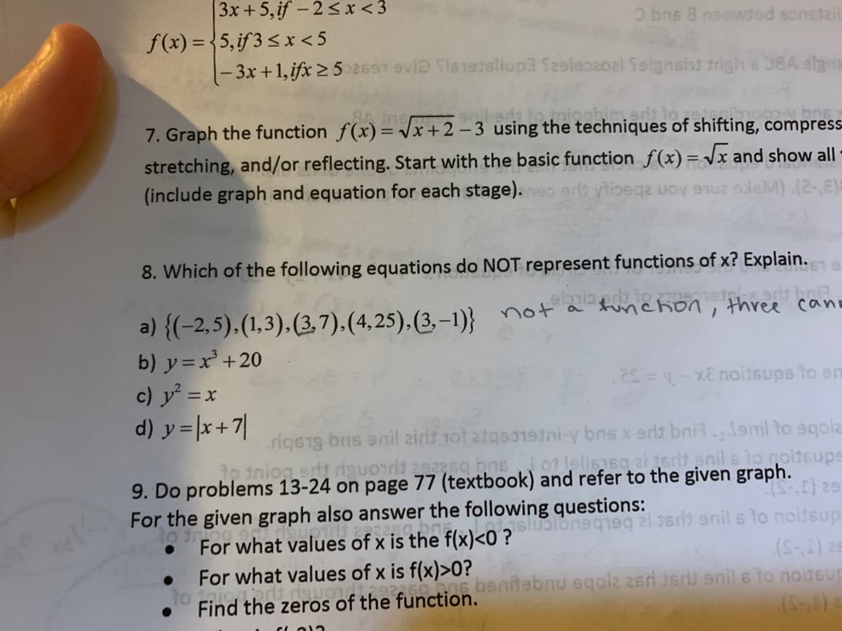 3x + 5,if - 2< x< 3
f(x) = {5,if3<x <5
|- 3x +1, ifx 2 52691 eviD Sletetsliup3 Szeleoaoal folgnshd trigh &58A dlgns
O bns 8 nsowded sonstail
7. Graph the function f(x)= x+2 –3 using the techniques of shifting, compress-
stretching, and/or reflecting. Start with the basic function f(x) =Jx and show all
(include graph and equation for each stage).eo ed ytioege uoy u lsM).(2-,8)
8. Which of the following equations do NOT represent functions of x? Explain.
a) {(-2,5),(1,3),(3,7),(4,25),(3,–1)} not a funchon, three cano
b) y=x+20
c) y = x
d) y = |x+7|
.2S =- xE noitsups to em
rigsig bns anil airs 1ot atgsetni-y bns x erls bni.lenil to sqolz
e inion et dauod as bne ot fellesgaierenil sto goitsupe
9. Do problems 13-24 on page 77 (textbook) and refer to the given graph.
For the given graph also answer the following questions:
For what values of x is the flxk0 ?loneqe i ed enil s to noitsup
For what values of x is f(x)>0?
Find the zeros of the function.enitebnu 9qolz 2ar sri enil 6 to noiteur
