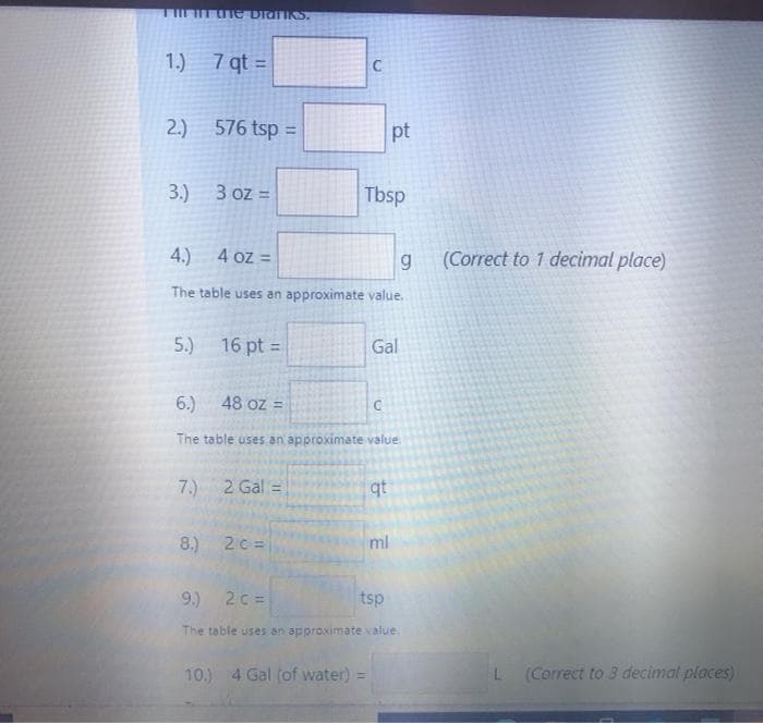 1.) 7 qt =
%3D
2.) 576 tsp =
pt
3.) 3 oz =
Tbsp
4.)
4 oz =
(Correct to 1 decimal place)
The table uses an approximate value.
5.) 16 pt :
Gal
%3D
6.)
48 oz =
The table uses an approximate value
7.)
2 Gal =
qt
8.) 2c =
ml
9.) 2c =
tsp
The table uses an approximate value
10.) 4 Gal (of water) =
(Correct to 3 decimal places)
