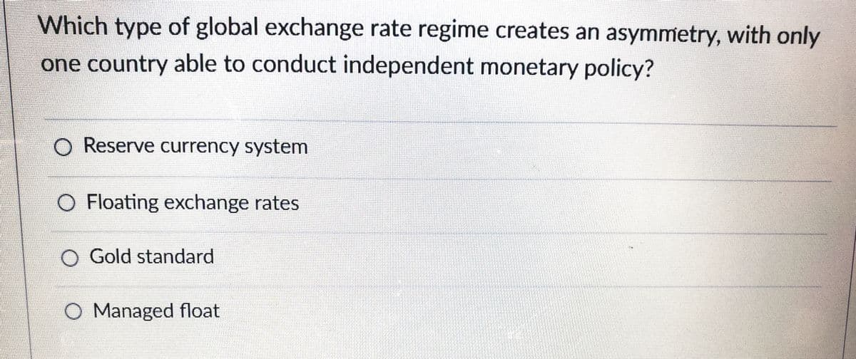 Which type of global exchange rate regime creates an asymmetry, with only
one country able to conduct independent monetary policy?
O Reserve currency system
O Floating exchange rates
O Gold standard
O Managed float
