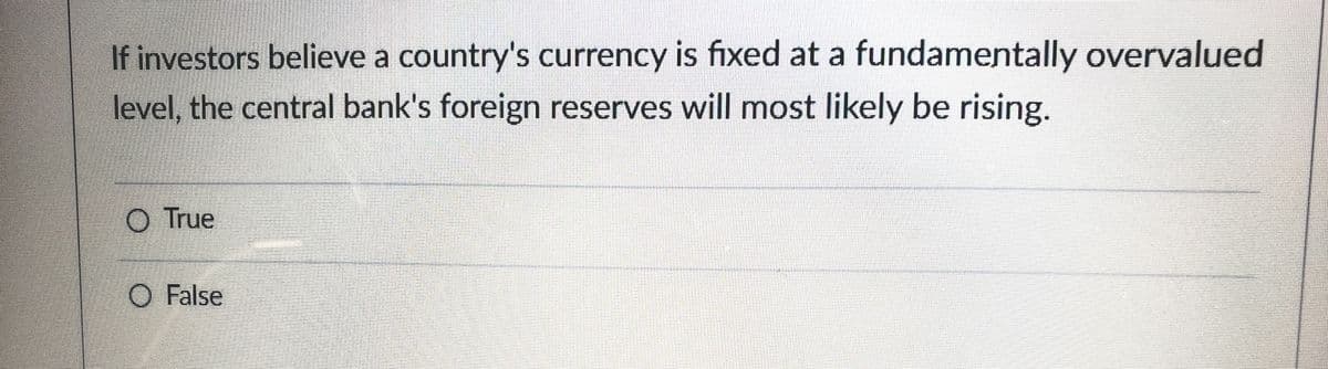 If investors believe a country's currency is fixed at a fundamentally overvalued
level, the central bank's foreign reserves will most likely be rising.
O True
O False
