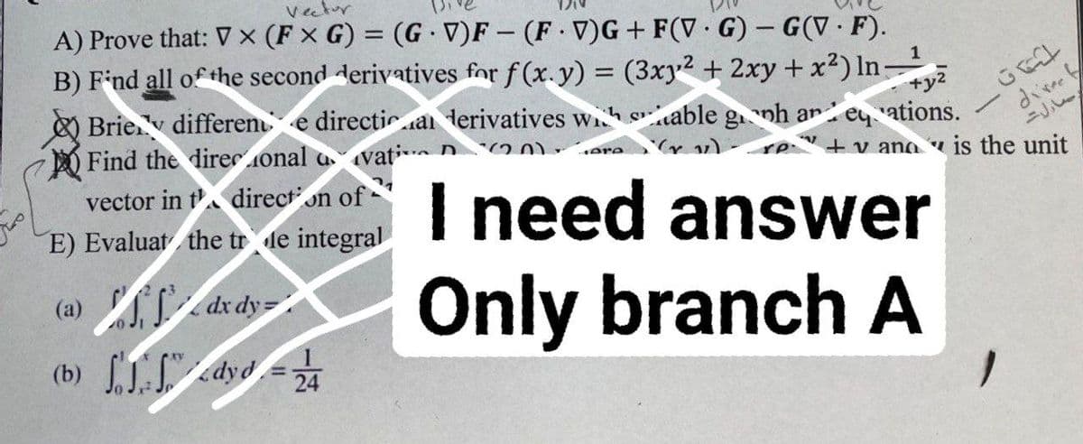 Vector
1
A) Prove that: V x (FxG) = (GV)F- (FV)G+ F(VG) - G(V.F).
B) Find all of the second derivatives for f(x. y) = (3xy² + 2xy + x²) In: +y²
Brie differente directia derivatives with stable gnh an eations.
Find the direcional avati 220.
vector in t direction of
ere
E) Evaluat the trde integral
I need answer
Only branch A
(a)
dx dy=
(b)
dyd = 24
GEL
direct
رسالت
+vana is the unit