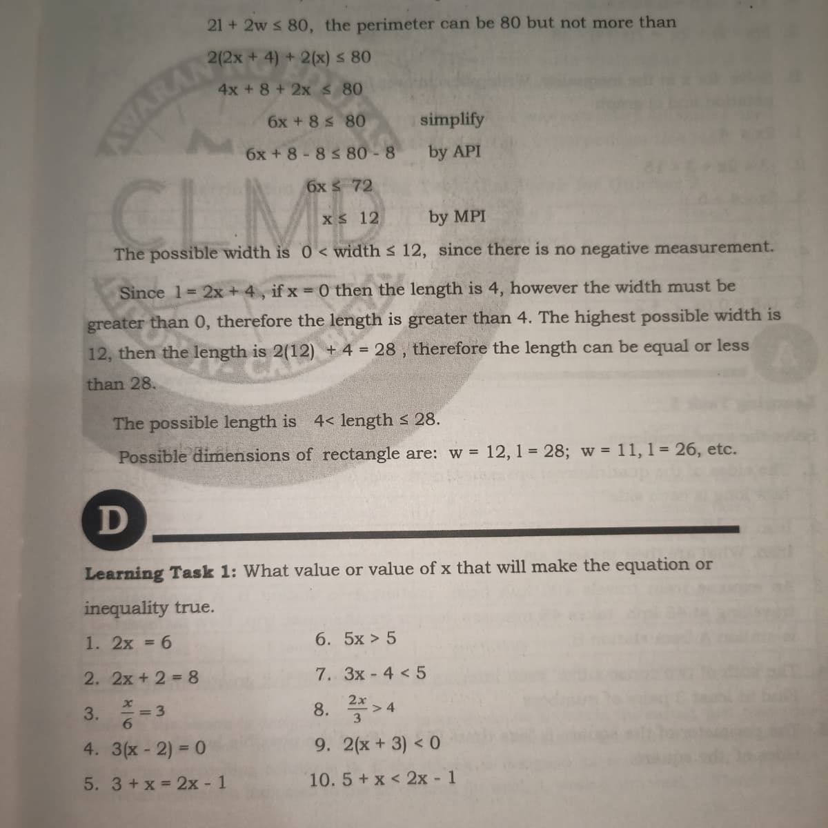 21 + 2w s 80, the perimeter can be 80 but not more than
2(2x + 4) + 2(x) s 80
4x +8 + 2x 80
6x +8 s 80
simplify
6x + 8-8 s 80 - 8
by API
CLMB
6x 72
Xs 12
by MPI
The possible width is 0 < width s 12, since there is no negative measurement.
Since 1= 2x + 4, if x 0 then the length is 4, however the width must be
greater than 0, therefore the length is greater than 4. The highest possible width is
12, then the length is 2(12) + 4 = 28 , therefore the length can be equal or less
than 28.
The possible length is 4< length s 28.
Possible dimensions of rectangle are: w =
12, 1 = 28; w = 11, 1 = 26, etc.
D
Learning Task 1: What value or value of x that will make the equation or
inequality true.
1. 2x = 6
6. 5x > 5
2. 2x + 2 = 8
7. 3x- 4 < 5
8. > 4
2x
3.
= 3
4. 3(x- 2) = 0
9. 2(x+3) < 0
5. 3+x 2x -
:- 1
10.5 + x < 2x - 1
