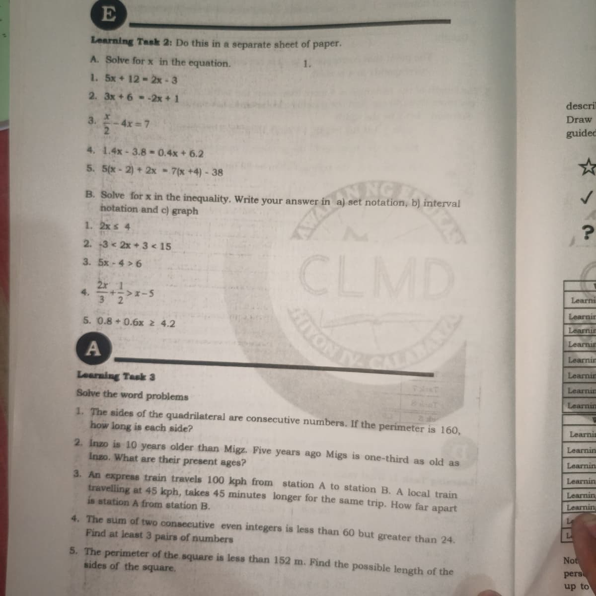 Learning Task 2: Do this in a separate sheet of paper.
A. Solve for x in the equation.
1.
1. 5x+ 12-2x-3
2. 3x+ 6--2x + 1
descri
Draw
3.
-4x= 7
guidec
4. 1.4x-3.8-0.4x + 6.2
5. 5(x-2) + 2x = 7(x +4)- 38
NG
B. Solve for x in the inequality. Write your answer in a) set notation, b) interval
hotation and c) graph
1. 2x s 4
2. -3 < 2x + 3 < 15
CLMD
YON
3. 5x-4 > 6
2x 1
3 2
Learni
4.
+->x-
Learnir
5. 0.8+ 0.6x 2 4.2
Learnin
Learnir
A
Learnir
Learnin
Learning Task 3
Learnin
Solve the word problems
Learnin
1. The sides of the quadrilateral are consecutive numbers. If the perimeter is 160,
how long is each side?
Learnin
Learnin
2. Inzo is 10 years older than Migz. Five years ago Migs is one-third as old as
Inzo. What are their present ages?
Learnin
Learnin
3. An express train travels 100 kph from station A to station B. A local train
travelling at 45 kph, takes 45 minutes longer for the same trip. How far apart
is station A from station B.
Learnin
Learning
4. The sum of two conseceutive even integers is less than 60 but greater than 24.
L
Find at least 3 pairs of numbers
5. The perimeter of the square is less than 152 m. Find the possible length of the
sides of the square.
Not
pers
up to
VAV
