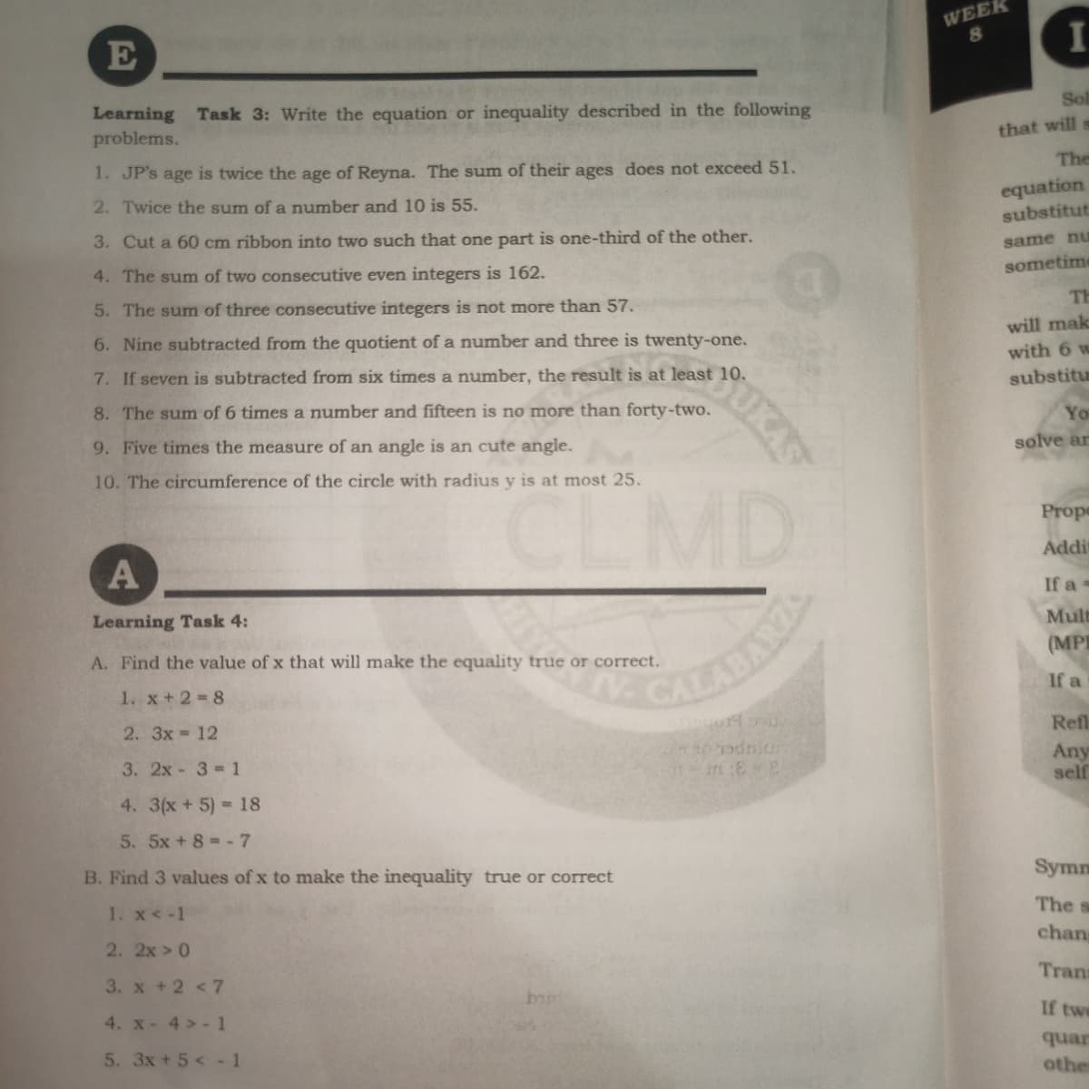 WEEK
80
I
E
Sol
Learning Task 3: Write the equation or inequality described in the following
problems.
that will s
The
1. JP's age is twice the age of Reyna. The sum of their ages does not exceed 51.
equation
substitut
2. Twice the sum of a number and 10 is 55.
3. Cut a 60 cm ribbon into two such that one part is one-third of the other.
same nuE
sometime
4. The sum of two consecutive even integers is 162.
TH
5. The sum of three consecutive integers is not more than 57.
will mak
6. Nine subtracted from the quotient of a number and three is twenty-one.
with 6 w
7. If seven is subtracted from six times a number, the result is at least 10.
substitu
8. The sum of 6 times a number and fifteen is no more than forty-two.
You
9. Five times the measure of an angle is an cute angle.
solve ar
10. The circumference of the circle with radius y is at most 25.
CLMD
Prope
Addi
If a =
Mult
Learning Task 4:
(MP
A. Find the value of x that will make the equality true or correct.
If a
1. x+2 8
Refl
2. 3x 12
Any
self
3. 2x 3 1
4. 3(x+ 5) 18
5. 5x + 8 -7
Symm
B. Find 3 values of x to make the inequality true or correct
The s
1. x< -1
chang
2. 2x 0
Trana
3. x +2 <7
bin
If twe
4. x- 4 > - 1
quar
5. 3x +5< -1
other
SUKAS
