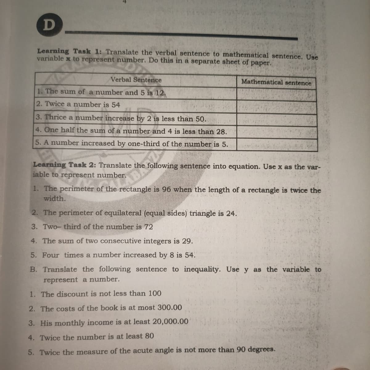 D
Learning Task 1: Translate the verbal sentence to mathematical sentence. Use
variable x to represent number. Do this in a separate sheet of paper.
Verbal Sentence
Mathematical sentence
1. The sum of a number and 5 is 12.
2. Twice a number is 54
3. Thrice a number increase by 2 is less than 50.
4. One half the sum of a number and 4 is less than 28.
5. A number increased by one-third of the number is 5.
Learning Task 2: Translate the following sentence into equation. Use x as the var-
iable to represent number.
1. The perimeter of the rectangle is 96 when the length of a rectangle is twice the
width.
2. The perimeter of equilateral (equal sides) triangle is 24.
3. Two- third of the number is 72
4. The sum of two consecutive integers is 29.
5. Four times a number increased by 8 is 54.
B. Translate the following sentence to inequality. Use y as the variable to
represent a number.
1. The discount is not less than 100
2. The costs of the book is at most 300.00
3. His monthly income is at least 20,000.00
4. Twice the number is at least 80
5. Twice the measure of the acute angle is not more than 90 degrees.
