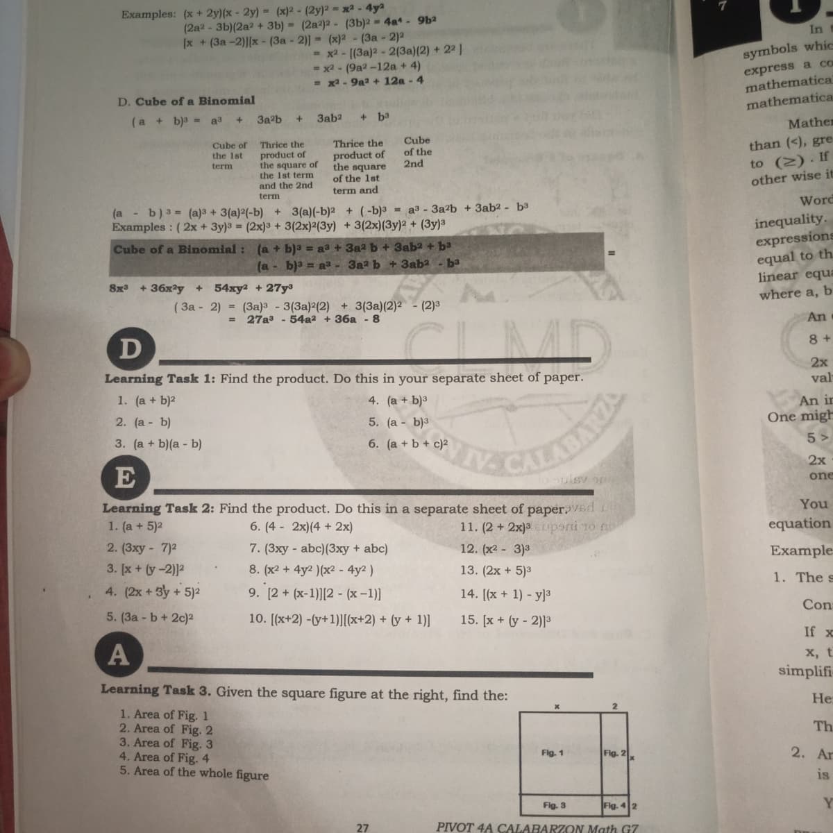 Examples: (x + 2y)(x - 2y) = (x)² - (2y)² = x - 4ya
(2a2 - 3b)(2a2 + 3b) = (2a2)2 - (3b)2 4a- 9ba
[x + (3a -2)][x - (3a - 2)] (x)2 - (3a - 2)2
In
x2- ((3a)2 - 2(3a)(2) + 22
- x2 - (9a2 -12a + 4)
= x- 9a2 + 12a - 4
symbols whic
express a cO
mathematical
mathematica
D. Cube of a Binomial
(a + b)3 = a3 +
3a2b
3ab2
b3
Mathe
Cube
Thrice the
product of
the square
of the 1st
Cube of
than (<), gre
Thrice the
of the
2nd
product of
the square of
the 1st term
and the 2nd
to (2). If
other wise it
the 1st
term
term and
term
Word
(a - b) 3 = (a)3 + 3(a)2(-b) + 3(a)(-b)2 + (-b)3 = a3 - 3a?b + 3ab2 - b3
Examples : (2x + 3y)3 = (2x)3 + 3(2x)2(3y) + 3(2x)(3y)² + (3y)³
inequality.
expressions
equal to th.
linear equa
(a + b)a = aa + 3a2 b + 3aba + ba
(a - b)a = aa- 3a2 b + 3ab2 - ba
Cube of a Binomial:
8x + 36x?y + 54xy2 + 27y
where a, b
( 3a - 2) = (3a)3 - 3(3a)2(2) + 3(3a)(2)2 - (2)3
27a3 - 54a2 + 36a - 8
An
%3D
8 +
D
2x
val
Learning Task 1: Find the product. Do this in your separate sheet of paper.
1. (a + b)2
4. (a + b)3
An ir
2. (a - b)
5. (а - b)з
One migh
5 >
3. (a + b)(a - b)
6. (a + b + c)2
2x
E
sulsy or
one
You
Learning Task 2: Find the product. Do this in a separate sheet of paper.VEd
1. (a + 5)2
6. (4 - 2x)(4 + 2x)
11. (2 +2x)3upani 1o n
equation
2. (3xy - 7)2
7. (3xy - abc)(3xy + abc)
8. (x2 + 4y2 )(x² - 4y2 )
12. (x2 - 3)3
Example
3. [x + (y-2)]2
13. (2x + 5)3
1. The s
4. (2x + 3y + 5)2
9. [2 + (x-1)][2 - (x -1)]
14. [(x + 1) - y]3
Con
5. (3a - b + 2c)2
10. [(x+2) -(y+1)[x+2) + (y + 1)]
15. [x + (y - 2)]³
If x
A
х, t
simplifi
Learning Task 3. Given the square figure at the right, find the:
He:
1. Area of Fig. 1
2. Area of Fig. 2
3. Area of Fig. 3
4. Area of Fig. 4
5. Area of the whole figure
Th
Fig. 1
Fig. 2
2. Ar
is
Fig. 3
Fig. 4 2
Y
27
PIVOT 4A CALABARZON Math G7
