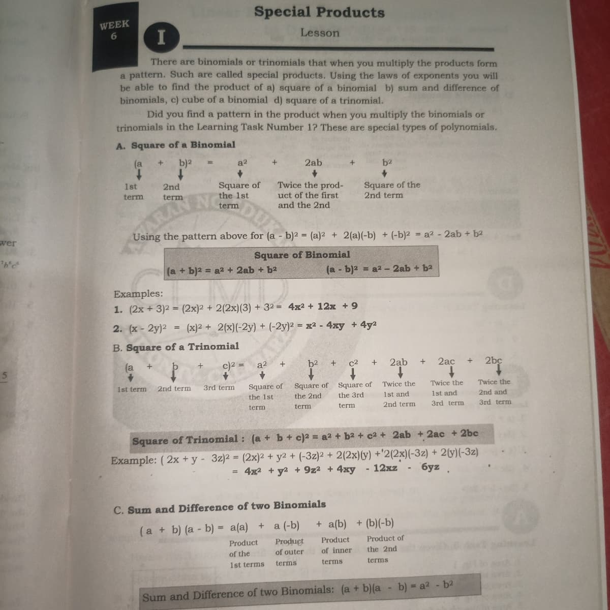 Special Products
WEEK
6.
Lesson
I
There are binomials or trinomials that when you multiply the products form
a pattern. Such are called special products. Using the laws of exponents you will
be able to find the product of a) square of a binomial b) sum and difference of
binomials, c) cube of a binomial d) square of a trinomial.
Did you find a pattern in the product when you multiply the binomials or
trinomials in the Learning Task Number 1? These are special types of polynomials.
A. Square of a Binomial
(a
b)2
a2
2ab
b2
Twice the prod-
Square of
the 1st
Square of the
2nd term
1st
2nd
DUN
RANENG
uct of the first
and the 2nd
term
term
term
Using the pattern above for (a - b)2 = (a)2 + 2(a)(-b) + (-b)2 = a2 - 2ab + b2
wer
Square of Binomial
(а + b)2 3D а2 + 2аb + b2
(a - b)2 = a2 -2ab + b2
Examples:
1. (2x + 3)2 = (2x)2 + 2(2x)(3) + 32 = 4x² + 12x + 9
2. (x- 2y)2
= (x)2 + 2(x)(-2y) + (-2y)² = x2 - 4xy +4y2
B. Square of a Trinomial
c)2 =
b2
c2
2ab
+
2ac
2bc
(a
a2
Twice the
Square of Square of Twice the
the 3rd
Twice the
1st term
2nd term
3rd term
Square of
1st and
1st and
2nd and
the 1st
the 2nd
term
2nd term
3rd term
3rd term
term
term
Square of Trinomial : (a + b+ c)2 = a2 + b2 + c2 + 2ab + 2ac + 2bc
Example: ( 2x + y - 3z)2 = (2x)² + y2 + (-3z)2 + 2(2x)(y) +'2(2x)(-3z) + 2(y)(-3z)
= 4x2 + y2 + 9z2 + 4xy
- 12xz
6yz .
C. Sum and Difference of two Binomials
+ a(b)
+ (b)(-b)
(a + b) (a - b) = a(a) + a (-b)
Рroduet
of outer
Product
Product of
Product
of inner
the 2nd
of the
terms
terms
1st terms
terms
b) = a2 - b2
Sum and Difference of two Binomials: (a + b)(a
