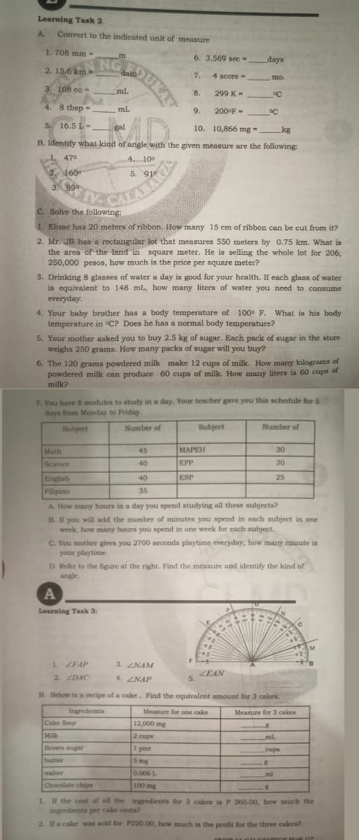 Learning Task 2.
A.
Convert to the indicated unit of measure
1. 708 mm-
6. 3,569 sec -
days
NG
dam
2. 15.6 km
7.
4 score-
mo.
3. 108 cc =
mL
8.
299 K-
°C
4. 8 tbsp
mL
%3D
9.
200°F -
AD.
5. 16.5 L-
gal
10. 10,866 mg =
kg
B. Identify what kind of angle with the given measure are the following:
1. 470
4. 10°
2. 160°
5. 910
3. 890
C. Solve the following:
1. Elisse has 20 meters of ribbon. How many 15 cm of ribbon can be cut from it?
2. Mr. JB has a rectangular lot that measures 550 meters by 0.75 km. What is
the area of the land in square meter. He is selling the whole lot for 206,
250,000 pesos, how much is the price per square meter?
3. Drinking 8 glasses of water a day is good for your health. If each glass of water
is equivalent to 148 mL, how many liters of water you need to consume
everyday.
4. Your baby brother has a body temperature of 100° F. What is his body
temperature in °C? Does he has a normal body temperature?
5. Your mother asked you to buy 2.5 kg of sugar. Each pack of sugar in the store
weighs 250 grams. How many packs of sugar will you buy?
6. The 120 grams powdered milk make 12 cups of milk. How many kilograms of
powdered milk can produce 60 cups of milk. How many liters is 60 cups of
milk?
7. You have 8 modules to study in a day. Your teacher gave you this schedule for S
days from Monday to Friday.
Subject
Number of
Subject
Number of
Math
45
МАРЕН
30
Science
40
EPP
30
English
40
ESP
25
Filipino
35
A. How many hours in a day you spend studying all these subjects?
B. If you will add the number of minutes you spend in each subject in one
week, how many hours you spend in one week for each subject.
C. You mother gives you 2700 seconds playtime everyday, how many minute is
your playtime.
D. Refer to the figure at the right. Find the mcasure and identify the kind of
angle
Learning Task 3:
IM
1. ZFAP
3. ZNAM
2. ZDAC
4. ZNAP
ZEAN
5.
B. Below is a recipe of a cake. Find the equivalent amount for 3 cakes.
Ingrediemts
Measure for one cake
Measure for 3 cakes
Cake flour
12,000 mg
Milk
2 cups
ml
Brown sugar
I pint
cups
butter
5 mg
walter
0.006 L
ml
Chocolate chips
100 mg
1. If the cost of all the ingredients for 3 cakes is P 360.00, how much the
ingredients per cake costs?
2. If a cake was sold for P220.00, how much is the profit for the three cakes?
ath 07
QUKAS
