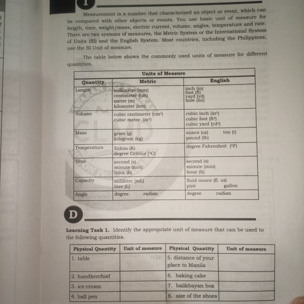Measurement is a number that characterized an object or event, which can
be compared with other objects or events. You use basic unit of measure for
length, time, weight/mass, electric current, volume, angles, temperature and rate.
There are two systems of measures, the Metric System or the International System
of Units (SI) and the English System. Most countries, including the Philippines,
use the SI Unit of measure.
The table below shows the commonly used units of measure for different
quantities.
Units of Measure
Quantity
Metric
English
inch (in)
foot (ft)
yard (yd)
mile (mi)
Length
millimeter (mm)
centimeter (cm)
meter (m)
kilometer (km)
WAR
cubic inch (in)
cubic foot (ft)
cubic yard (yd³)
Volume
cubic centimeter (cm³)
cubic meter (m³)
Mass
ounce (oz)
ton (t)
gram (g)
kilogram (kg)
pound (lb)
Temperature
degree Fahrenheit (°F)
Kelvin (K)
degree Celsius (°C)
Time
second (s)
minute (min)
hour (h)
second (s)
minute (min)
hour (h)
Capacity
milliliter (mL)
liter (L)
fluid ounce (fl. oz)
pint
gallon
Angle
degree
radian
degree
radian
D
Learning Task 1. Identify the appropriate unit of measure that can be used to
the following quantities.
Physical Quantity
Unit of measure
Physical Quantity
Unit of measure
T 5. distance of your
place to Manila
1. table
2. handkerchief
6. baking cake
3. ice cream
7. balikbayan box
4. ball pen
8. size of the shoes
