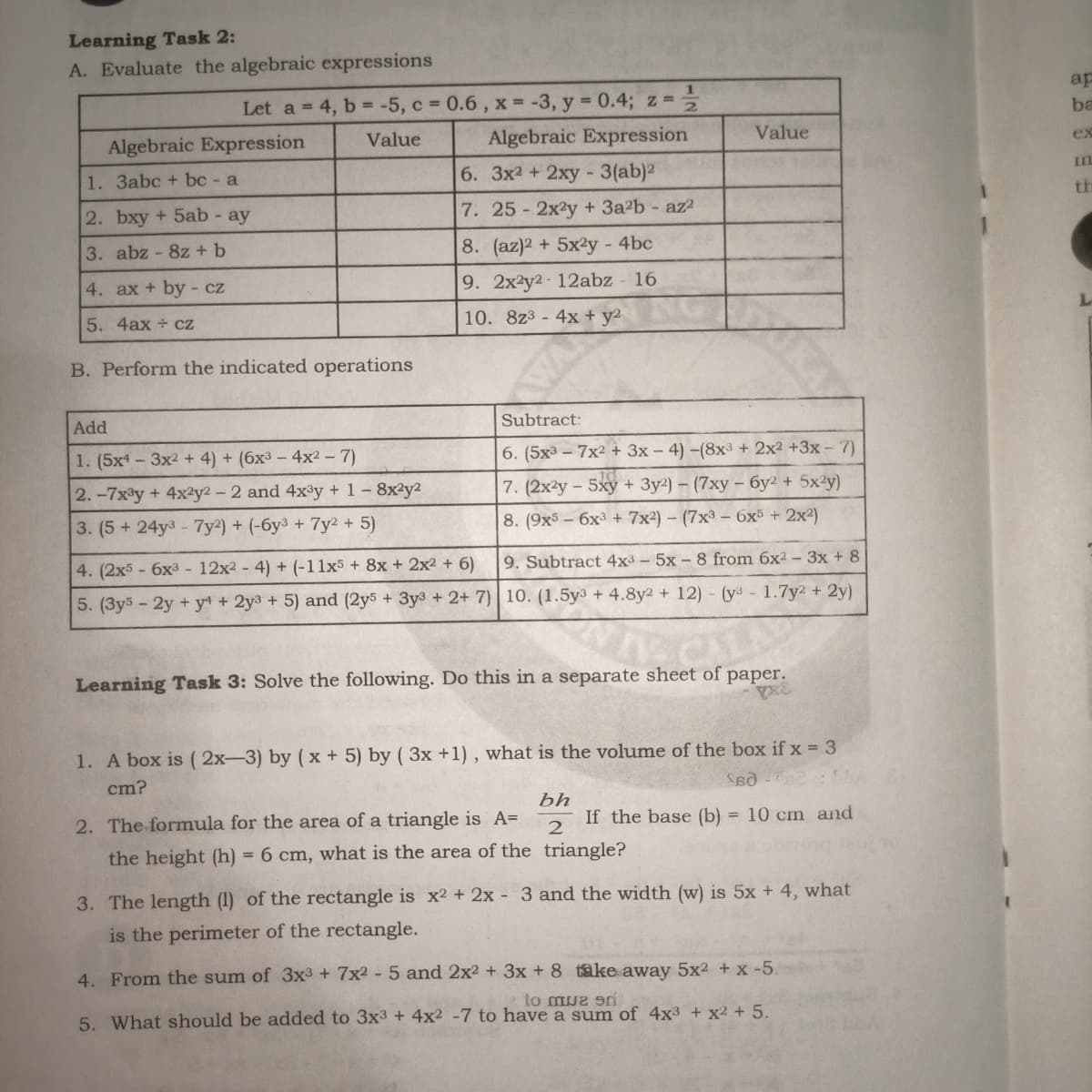 Learning Task 2:
A. Evaluate the algebraic expressions
ap
Let a = 4, b = -5, c 0.6, x = -3, y 0.4; z =
Algebraic Expression
ba
Value
ex
Value
Algebraic Expression
II
1. 3abc + bc - a
6. 3x2 + 2xy - 3(ab)2
th
2. bxy + 5ab - ay
7. 25 2x2y +3a2b- az2
3. abz - 8z +b
8. (az)2 + 5x²y - 4bc
9. 2x2y2-12abz
16
4. ax + by - cz
5. 4ax + cz
10. 8z3-4x + y2
B. Perform the indicated operations
Subtract:
Add
1. (5x - 3x2 + 4) + (6x3 - 4x2 - 7)
6. (5x3 - 7x2 + 3x – 4) –(8x3 + 2x2 +3x - 7)
2.-7x°y + 4x²y2 - 2 and 4x³y + 1-8x2y2
7. (2x2y - 5xy + 3y2) – (7xy – 6y² + 5x²y)
3. (5+ 24y3- 7y²) + (-6y3 + 7y2 + 5)
8. (9x5 - 6x³ + 7x²) – (7x³ – 6x5 + 2x²)
4. (2x5-6x3 - 12x2 - 4) + (-11x5 + 8x + 2x2 + 6)
9. Subtract 4x3 - 5x - 8 from 6x2 – 3x + 8
5. (3y3- 2y + y4 + 2y3 + 5) and (2y5 + 3y3 + 2+ 7) | 10. (1.5y³ + 4.8y2 + 12) - (y- 1.7y2 + 2y)
Learning Task 3: Solve the following. Do this in a separate sheet of paper.
1. A box is ( 2x-3) by ( x + 5) by ( 3x +1) , what is the volume of the box if x = 3
cm?
bh
If the base (b) = 10 cm and
2. The formula for the area of a triangle is A=
the height (h) = 6 cm, what is the area of the triangle?
3. The length (1) of the rectangle is x2 + 2x - 3 and the width (w) is 5x + 4, what
is the perimeter of the rectangle.
4. From the sum of 3x3 + 7x2 - 5 and 2x2 + 3x + 8 take away 5x2 + x -5.
to mue srí
5. What should be added to 3x3 + 4x2 -7 to have a sum of 4x3 + x2 + 5.
