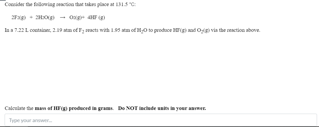 Consider the following reaction that takes place at 131.5 °C:
2F2(g) + 2H2O(g)
O2(g)+ 4HF (g)
In a 7.22 L container, 2.19 atm of F2 reacts with 1.95 atm of H,O to produce HF(g) and O2(g) via the reaction above.
Calculate the mass of HF(g) produced in grams. Do NOT include units in your answer.
Type your answer.
