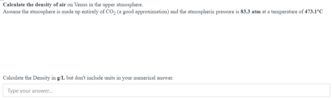 Calculate the density of air on Venus in the upper atmosphere.
Assume the atmosphere is made up entirely of CO, (a good approximation) and the atmospheric pressure is 83.3 atm at a temperature of 473.1°C
Calculate the Density in g/L but don't include units in your numerical answer.
Type your answer.
