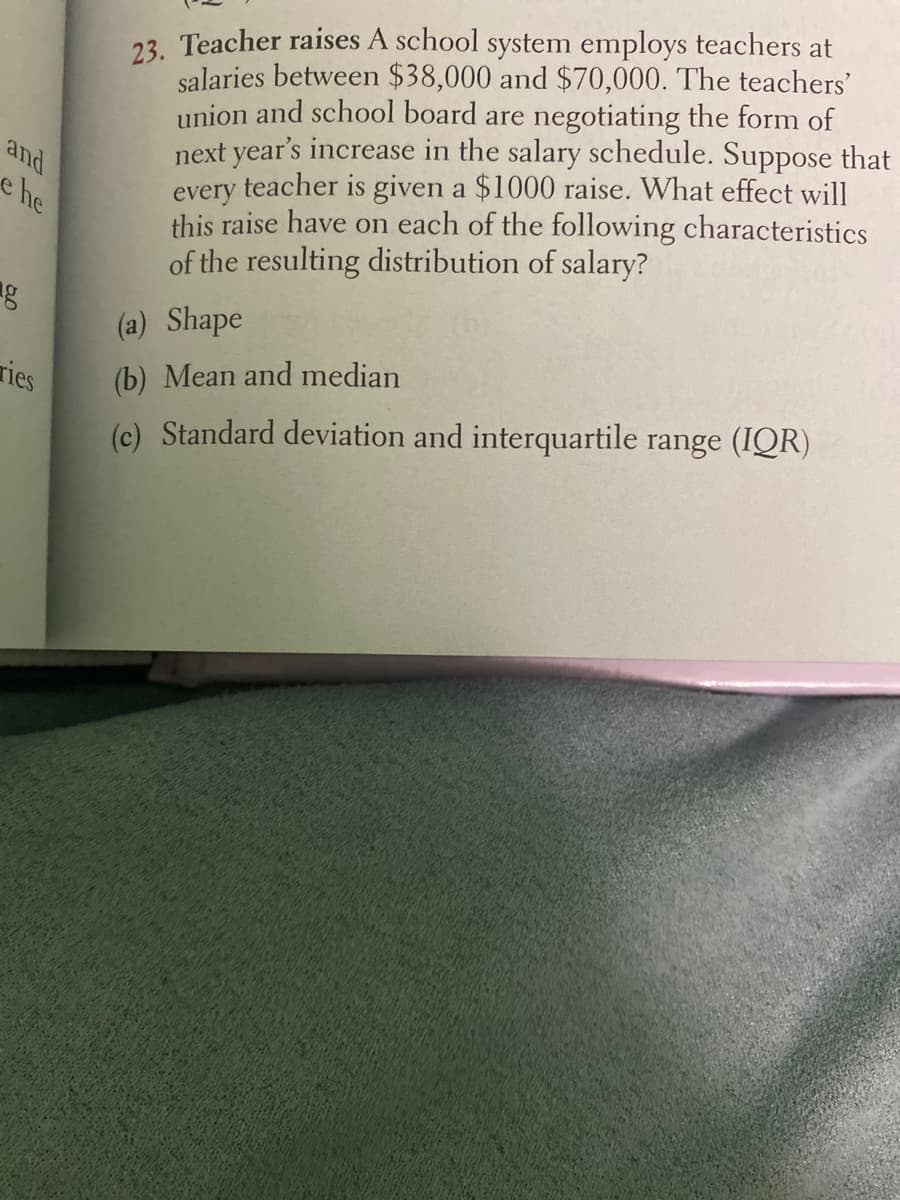 23. Teacher raises A school system employs teachers at
salaries between $38,000 and $70,000. The teachers'
union and school board are negotiating the form of
next year's increase in the salary schedule. Suppose that
every teacher is given a $1000 raise. What effect will
this raise have on each of the following characteristics
of the resulting distribution of salary?
and
he
(a) Shape
ries
(b) Mean and median
(c) Standard deviation and interquartile range (IQR)
