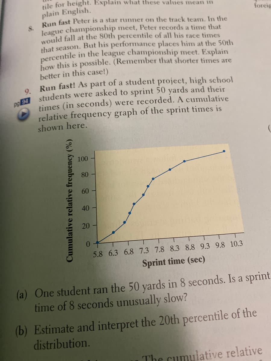 tile for height. Explain what these values mean in
plain English.
8.
Run fast Peter is a star runner on the track team. In the
league championship meet, Peter records a time that
would fall at the 80th percentile of all his race times
foreig
that season. But his performance places him at the 50th
percentile in the league championship meet. Explain
how this is possible. (Remember that shorter times are
better in this case!)
Run fast! As part of a student project, high school
9.
times (in seconds) were recorded. A cumulative
relative frequency graph of the sprint times is
shown here.
100
80
60 -
40
20
01
5.8 6.3 6.8 7.3 7.8 8.3 8.8 9.3 9.8 10.3
Sprint time (sec)
(a) One student ran the 50 yards in 8 seconds. Is a sprint
time of 8 seconds unusually slow?
(b) Estimate and interpret the 20th percentile of the
distribution.
The cumulative relative
Cumulative relative frequency (%)
