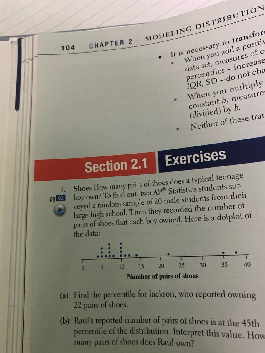 104
MODELING DISTRIBUTION
CHAPTER 2
It is necessary to transforn
When you add a positiv
data set, measures of c
percentiles-increase
IQR, SD-do not cha
When you multiply
constant b, measure:
(divided) by b.
Neither of these trar
Section 2.1
Exercises
1.
Shoes How many pairs of shoes does a typical teenage
boy own? To find out, two AP® Statistics students sur-
veyed a random sample of 20 male students from their
large high school. Then they recorded the number of
pairs of shoes that each boy owned. Here is a dotplot of
the data:
pg 92
...
0.
1.
10
15
20
25
30
35
Number of pairs of shoes
40
(a) Find the percentile for Jackson, who reported owning
22 pairs of shoes.
(b) Raul's reported number of pairs of shoes is at the 45th
percentile of the distribution. Interpret this value. How
many pairs of shoes does Raul own?
