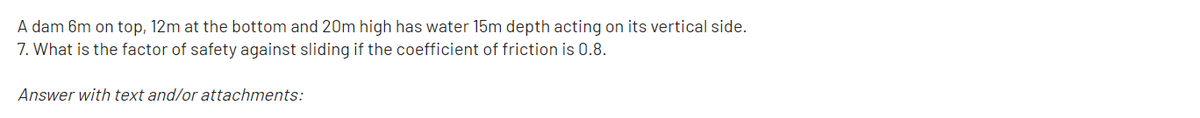 A dam 6m on top, 12m at the bottom and 20m high has water 15m depth acting on its vertical side.
7. What is the factor of safety against sliding if the coefficient of friction is 0.8.
Answer with text and/or attachments:
