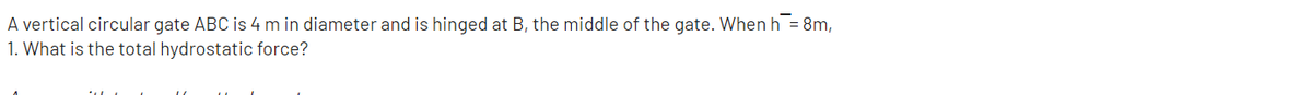 A vertical circular gate ABC is 4 m in diameter and is hinged at B, the middle of the gate. When h = 8m,
1. What is the total hydrostatic force?
