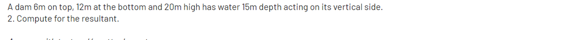 A dam 6m on top, 12m at the bottom and 20m high has water 15m depth acting on its vertical side.
2. Compute for the resultant.
