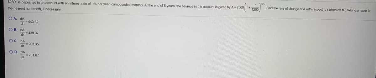 $2500 is deposited in an account with an interest rate of r% per year, compounded monthly. At the end of 8 years, the balance in the account is given by A= 2500 1+ 120o
96
the nearest hundredth, if necessary.
Find the rate of change of A with respect to r when r= 10. Round answer to
O A. dA
= 443.62
dr
O B. dA
3D439.97
dr
O C. dA
=203.35
O D. dA
= 201.67
dr
