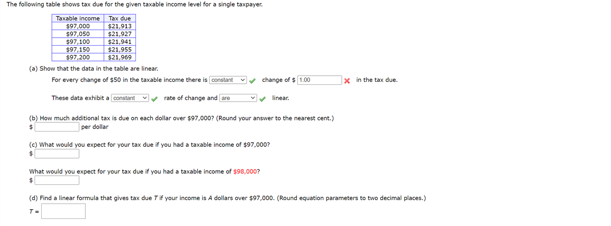 The following table shows tax due for the given taxable income level for a single taxpayer.
Taxable income
Tax due
$97,000
$97,050
$97,100
$97,150
$97,200
$21,913
$21,927
$21,941
$21,955
$21,969
(a) Show that the data in the table are linear.
For every change of $50 in the taxable income there is constant
change of $ 1.00
in the tax due.
These data exhibit a constant
rate of change and are
linear.
(b) How much additional tax is due on each dollar over $97,000? (Round your answer to the nearest cent.)
per dollar
(c) What would you expect for your tax due if you had a taxable income of $97,000?
24
What would you expect for your tax due if you had a taxable income of $98,000?
$
(d) Find a linear formula that gives tax due T if your income is A dollars over $97,000. (Round equation parameters to two decimal places.)
T =
