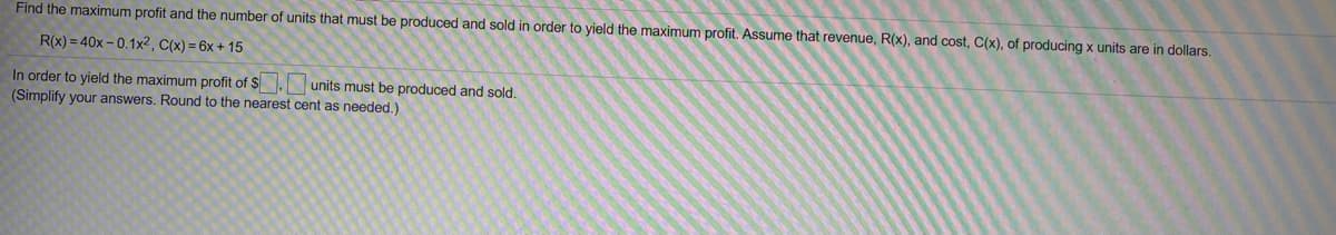 Find the maximum profit and the number of units that must be produced and sold in order to yield the maximum profit. Assume that revenue, R(x), and cost, C(x), of producing x units are in dollars.
R(x) = 40x – 0.1x2, C(x) = 6x + 15
In order to yield the maximum profit of $. units must be produced and sold.
(Simplify your answers. Round to the nearest cent as needed.)
