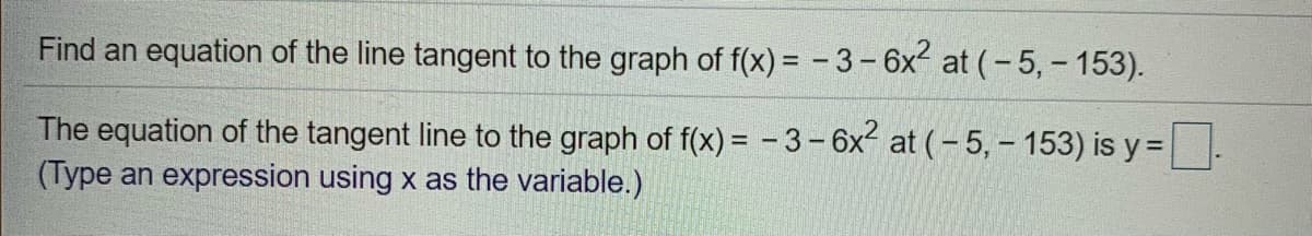 Find an equation of the line tangent to the graph of f(x) = - 3-6x at (-5,- 153).
The equation of the tangent line to the graph of f(x) = - 3-6x at (- 5, – 153) is y =-
(Type an expression using x as the variable.)
