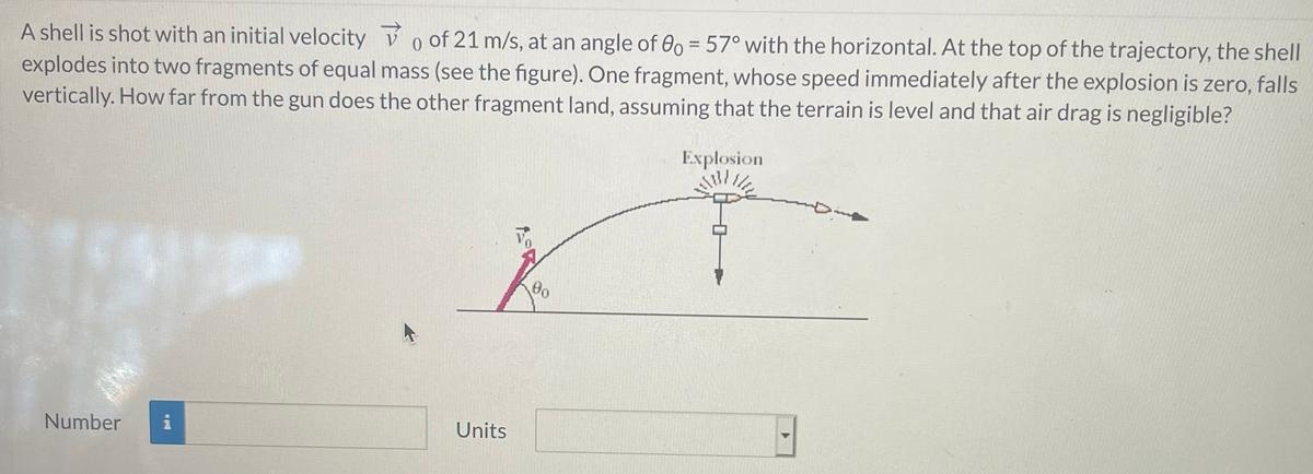 A shell is shot with an initial velocity V o of 21 m/s, at an angle of 00 = 57° with the horizontal. At the top of the trajectory, the shell
explodes into two fragments of equal mass (see the figure). One fragment, whose speed immediately after the explosion is zero, falls
vertically. How far from the gun does the other fragment land, assuming that the terrain is level and that air drag is negligible?
Explosion
Number
i
Units
たR
