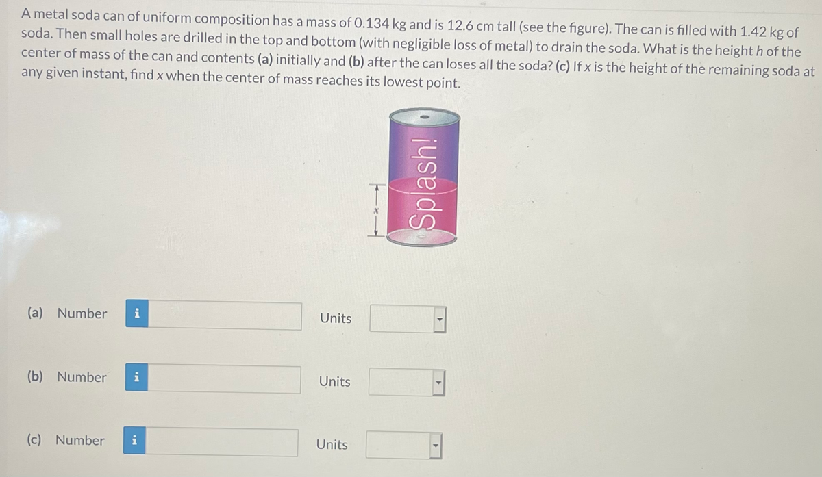 A metal soda can of uniform composition has a mass of 0.134 kg and is 12.6 cm tall (see the figure). The can is filled with 1.42 kg of
soda. Then small holes are drilled in the top and bottom (with negligible loss of metal) to drain the soda. What is the height h of the
center of mass of the can and contents (a) initially and (b) after the can loses all the soda? (c) If x is the height of the remaining soda at
any given instant, find x when the center of mass reaches its lowest point.
(a) Number
i
Units
(b) Number
i
Units
(c) Number
i
Units
Splash!
