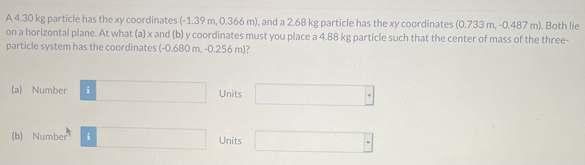 A 4.30 kg particle has the xy coordinates (-1.39 m, 0.366 m), and a 2.68 kg particle has the xy coordinates (0.733 m, -0.487 m). Both lie
on a horizontal plane. At what (a) x and (b) y coordinates must you place a 4.88 kg particle such that the center of mass of the three-
particle system has the coordinates (-0.680 m, -0.256 m)?
(a) Number
Units
(b) Number
i
Units
