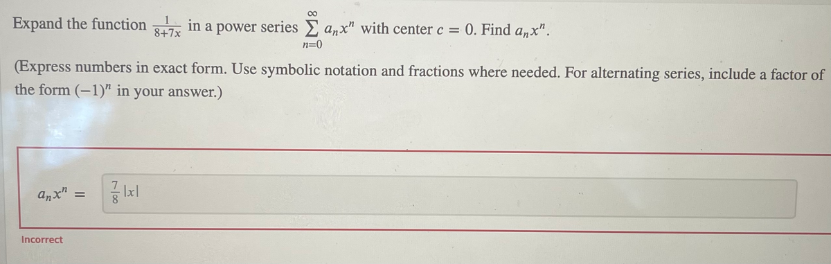 Expand the function in a power series anx" with center c = 0. Find anx".
8+7x
n=0
(Express numbers in exact form. Use symbolic notation and fractions where needed. For alternating series, include a factor of
the form (-1)" in your answer.)
anx"
%3D
8
Incorrect
