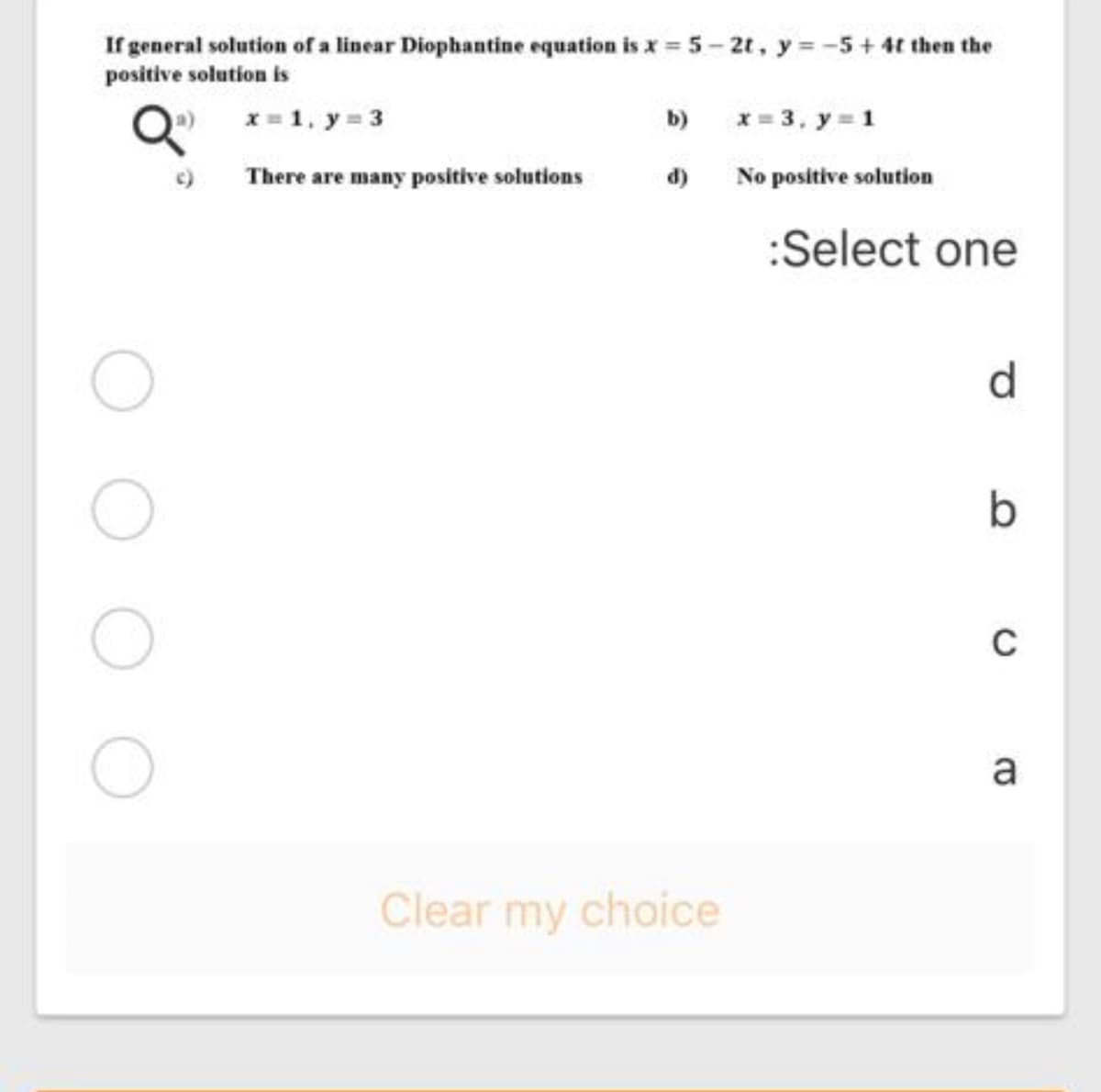 If general solution of a linear Diophantine equation is x = 5 - 2t, y = -5+ 4t then the
positive solution is
O) x= 1, y 3
b)
x = 3, y = 1
There are many positive solutions
d)
No positive solution
:Select one
d.
C
a
Clear my choice
