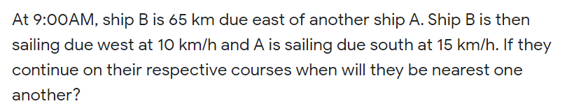 At 9:00AM, ship B is 65 km due east of another ship A. Ship B is then
sailing due west at 10 km/h and A is sailing due south at 15 km/h. If they
continue on their respective courses when will they be nearest one
another?
