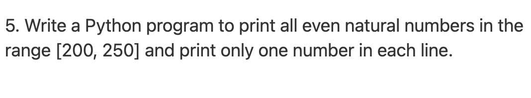 5. Write a Python program to print all even natural numbers in the
range [200, 250] and print only one number in each line.
