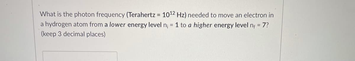 What is the photon frequency (Terahertz = 1012 Hz) needed to move an electron in
a hydrogen atom from a lower energy level n; = 1 to a higher energy level nf = 7?
%3D
(keep 3 decimal places)
