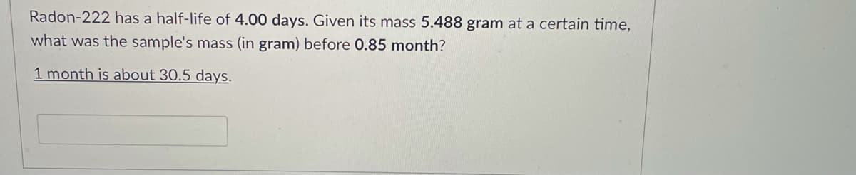 Radon-222 has a half-life of 4.00 days. Given its mass 5.488 gram at a certain time,
what was the sample's mass (in gram) before 0.85 month?
1 month is about 30.5 days.
