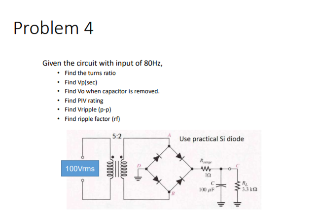 Problem 4
Given the circuit with input of 80HZ,
• Find the turns ratio
• Find Vp(sec)
• Find Vo when capacitor is removed.
• Find PIV rating
• Find Vripple (p-p)
• Find ripple factor (rf)
5:2
Use practical Si diode
Rurr
100Vrms
RL
3.3 k2
C
100 uF
lll
