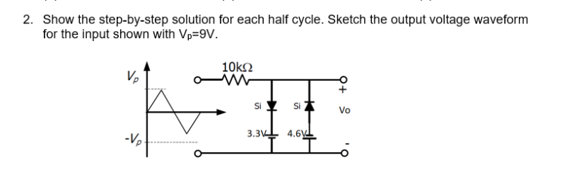 2. Show the step-by-step solution for each half cycle. Sketch the output voltage waveform
for the input shown with Vp=9V.
10ko
Si
Si *
Vo
-Vp
3.3V 4.6y
