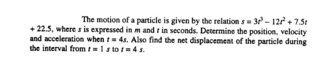 The motion of a particle is given by the relation s = 3 – 122 + 7.5t
%3D
+ 22.5, where s is expressed in m and t in seconds. Determine the position, velocity
and acceleration when t= 4s. Also find the net displacement of the particle during
the interval from t = 1 s to t = 4 s.
