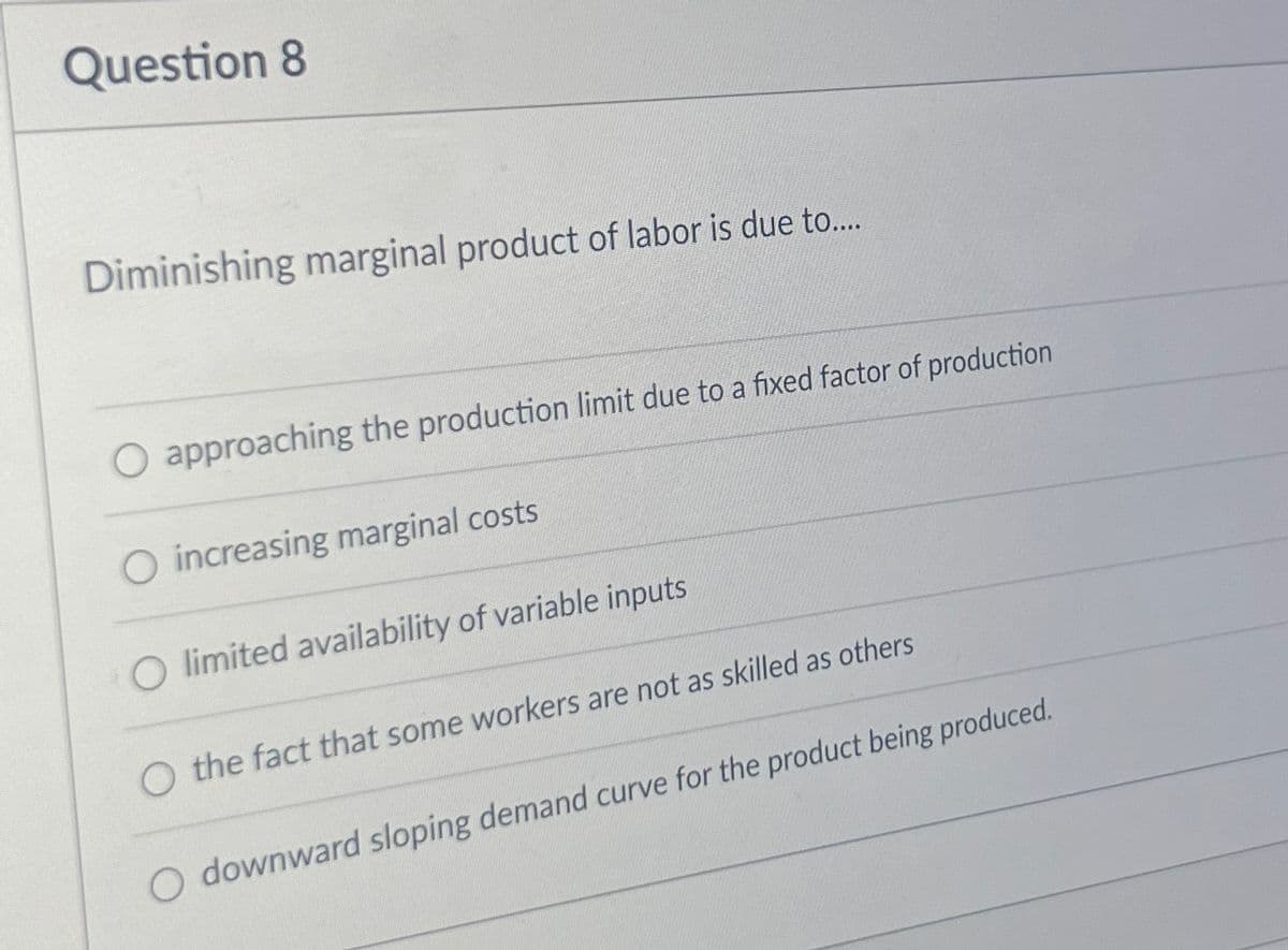 Question 8
Diminishing marginal product of labor is due to....
O approaching the production limit due to a fixed factor of production
O increasing marginal costs
limited availability of variable inputs
O the fact that some workers are not as skilled as others
O downward sloping demand curve for the product being produced.