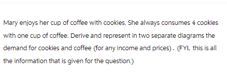 Mary enjoys her cup of coffee with cookies. She always consumes 4 cookies
with one cup of coffee. Derive and represent in two separate diagrams the
demand for cookies and coffee (for any income and prices). (FYI, this is all
the information that is given for the question.)